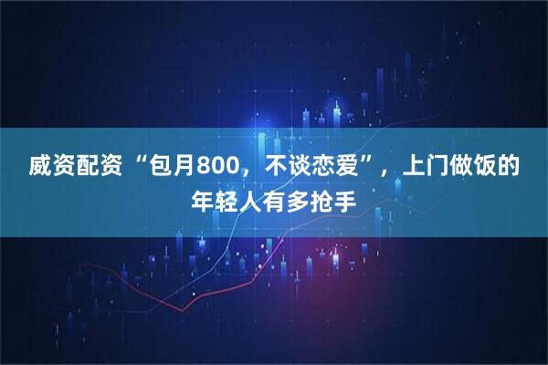 威资配资 “包月800，不谈恋爱”，上门做饭的年轻人有多抢手