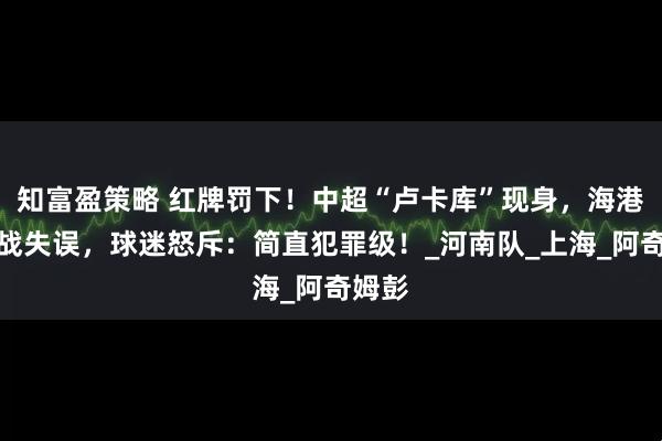 知富盈策略 红牌罚下！中超“卢卡库”现身，海港关键战失误，球迷怒斥：简直犯罪级！_河南队_上海_阿奇姆彭