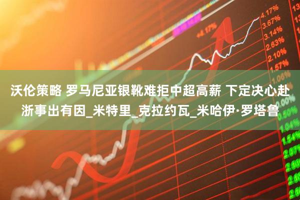 沃伦策略 罗马尼亚银靴难拒中超高薪 下定决心赴浙事出有因_米特里_克拉约瓦_米哈伊·罗塔鲁