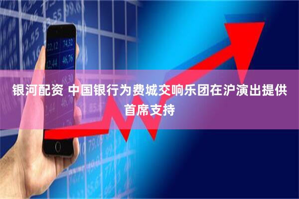 银河配资 中国银行为费城交响乐团在沪演出提供首席支持