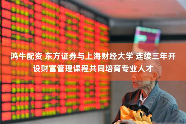 鸿牛配资 东方证券与上海财经大学 连续三年开设财富管理课程共同培育专业人才