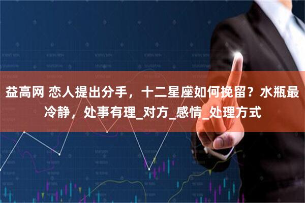 益高网 恋人提出分手，十二星座如何挽留？水瓶最冷静，处事有理_对方_感情_处理方式