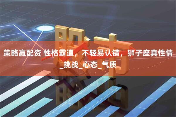 策略赢配资 性格霸道，不轻易认错，狮子座真性情_挑战_心态_气质
