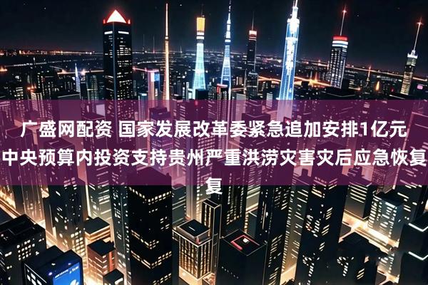 广盛网配资 国家发展改革委紧急追加安排1亿元中央预算内投资支持贵州严重洪涝灾害灾后应急恢复