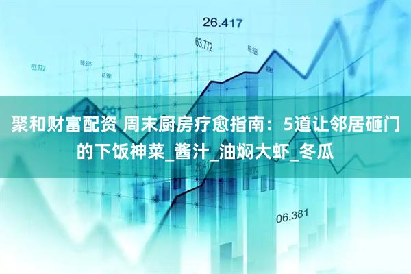 聚和财富配资 周末厨房疗愈指南：5道让邻居砸门的下饭神菜_酱汁_油焖大虾_冬瓜