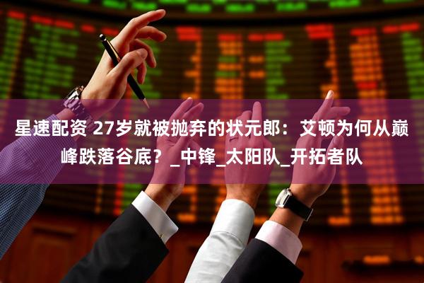 星速配资 27岁就被抛弃的状元郎：艾顿为何从巅峰跌落谷底？_中锋_太阳队_开拓者队