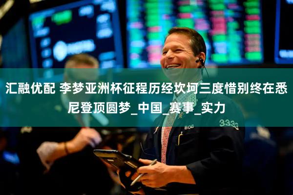 汇融优配 李梦亚洲杯征程历经坎坷三度惜别终在悉尼登顶圆梦_中国_赛事_实力