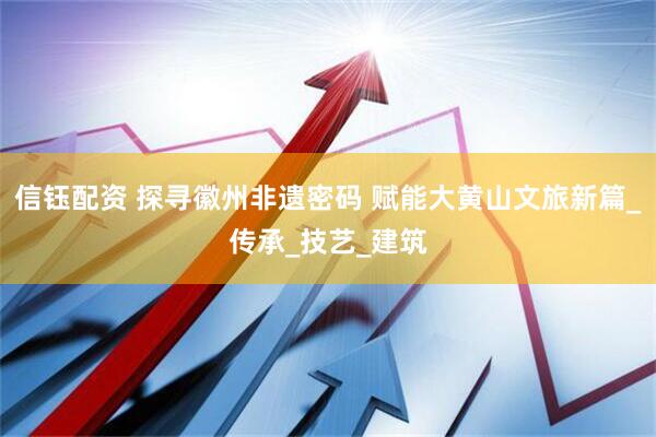 信钰配资 探寻徽州非遗密码 赋能大黄山文旅新篇_传承_技艺_建筑