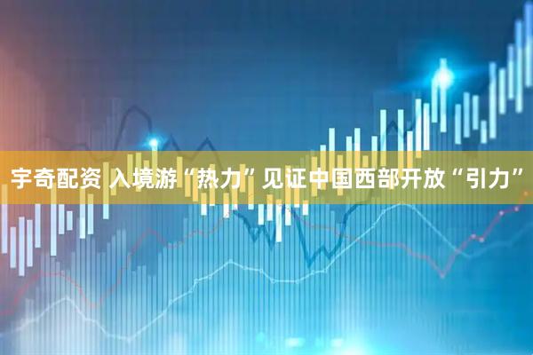 宇奇配资 入境游“热力”见证中国西部开放“引力”