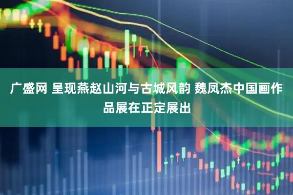 广盛网 呈现燕赵山河与古城风韵 魏凤杰中国画作品展在正定展出