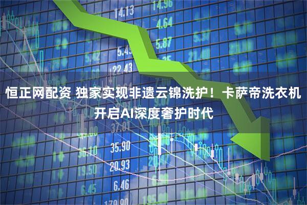 恒正网配资 独家实现非遗云锦洗护！卡萨帝洗衣机开启AI深度奢护时代