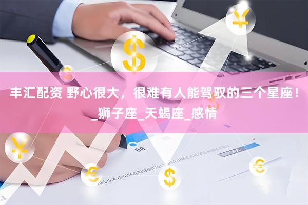 丰汇配资 野心很大，很难有人能驾驭的三个星座！_狮子座_天蝎座_感情