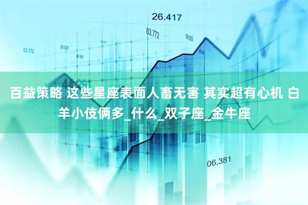百益策略 这些星座表面人畜无害 其实超有心机 白羊小伎俩多_什么_双子座_金牛座