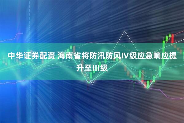 中华证券配资 海南省将防汛防风Ⅳ级应急响应提升至Ⅲ级