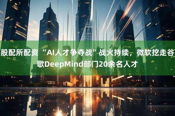 股配所配资 “AI人才争夺战”战火持续，微软挖走谷歌DeepMind部门20余名人才