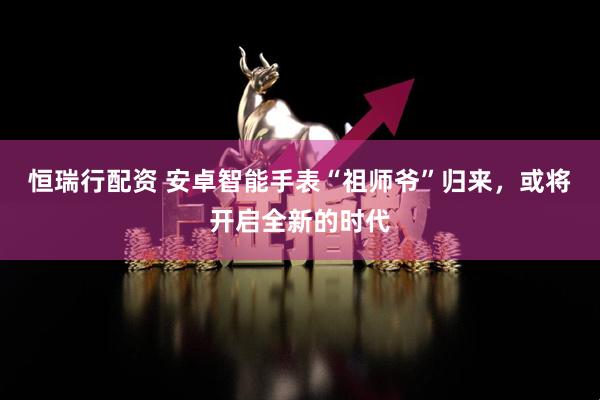 恒瑞行配资 安卓智能手表“祖师爷”归来，或将开启全新的时代