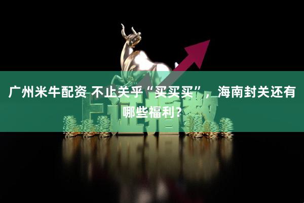 广州米牛配资 不止关乎“买买买”，海南封关还有哪些福利？