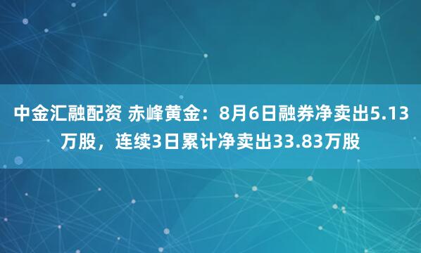 中金汇融配资 赤峰黄金：8月6日融券净卖出5.13万股，连续3日累计净卖出33.83万股