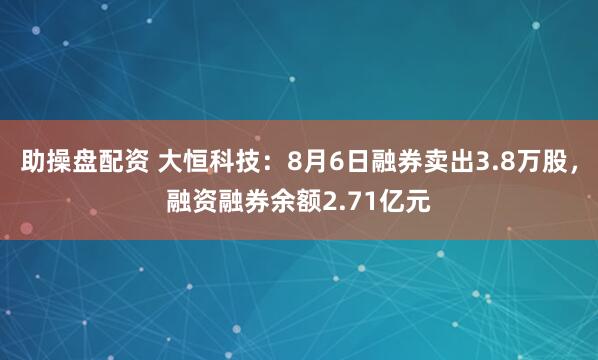 助操盘配资 大恒科技：8月6日融券卖出3.8万股，融资融券余额2.71亿元