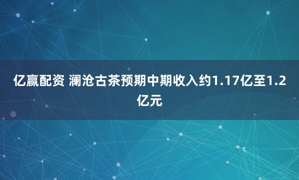 亿赢配资 澜沧古茶预期中期收入约1.17亿至1.2亿元