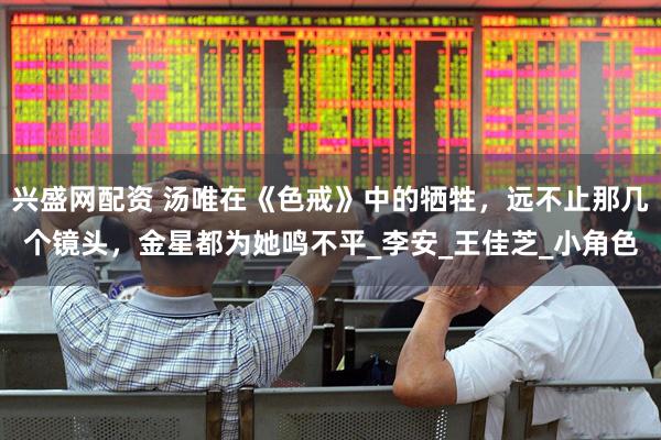 兴盛网配资 汤唯在《色戒》中的牺牲，远不止那几个镜头，金星都为她鸣不平_李安_王佳芝_小角色