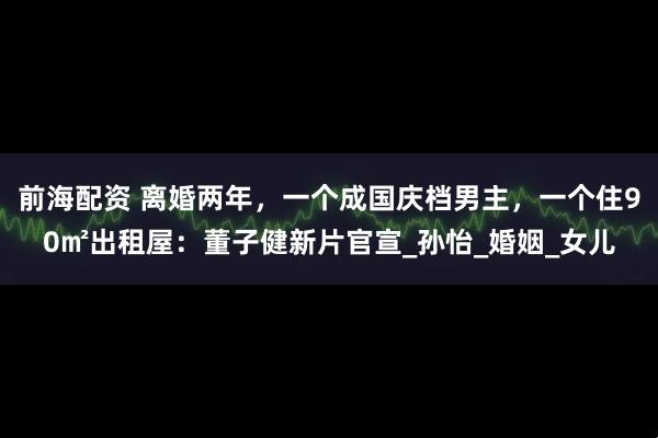 前海配资 离婚两年，一个成国庆档男主，一个住90㎡出租屋：董子健新片官宣_孙怡_婚姻_女儿